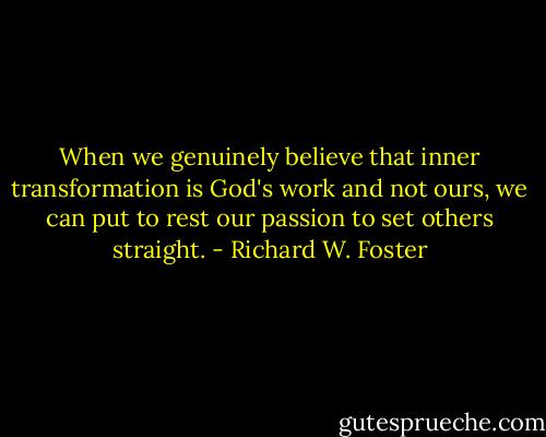 When we genuinely believe that inner transformation is God's work and not ours, we can put to rest our passion to set others straight. - Richard W. Foster