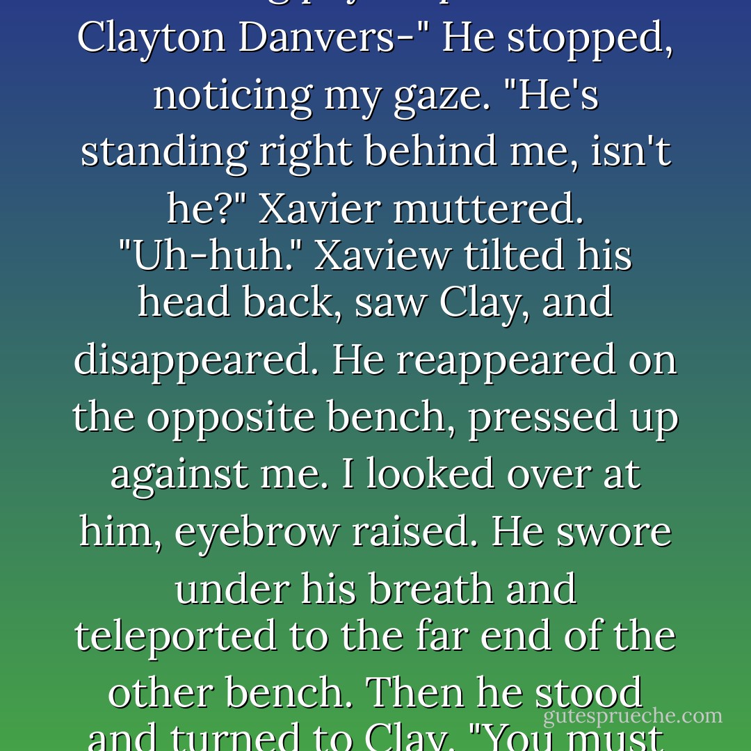 Xavier leaned forward. "Sarcasm aside, you don't need a guy like that, Elena. Maybe you think you do - only female werewolf and all that - but hell, I've seen what you can do - tied to a chair, up against a male werewolf. You can do that, you don't need some fucking psychopath like Clayton Danvers-"<br />He stopped, noticing my gaze.<br />"He's standing right behind me, isn't he?" Xavier muttered.<br />"Uh-huh."<br />Xaview tilted his head back, saw Clay, and disappeared. He reappeared on the opposite bench, pressed up against me. I looked over at him, eyebrow raised. He swore under his breath and teleported to the far end of the other bench. Then he stood and turned to Clay.<br />"You must be-"<br />"The fucking psychopath," Clay said.<br />"Er, right, but I meant that in the most respectful way. Believe me, I have the utmost regard for, uh..."<br />"Raging lunatics," I said.<br />Xavier shot me a glare.<br />"Oh sit down," I said. "He didn't bring his chain saw. - Kelley Armstrong