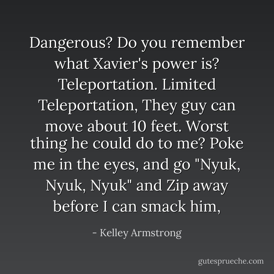 Dangerous? Do you remember what Xavier's power is? Teleportation. Limited Teleportation, They guy can move about 10 feet. Worst thing he could do to me? Poke me in the eyes, and go "Nyuk, Nyuk, Nyuk" and Zip away before I can smack him, - Kelley Armstrong