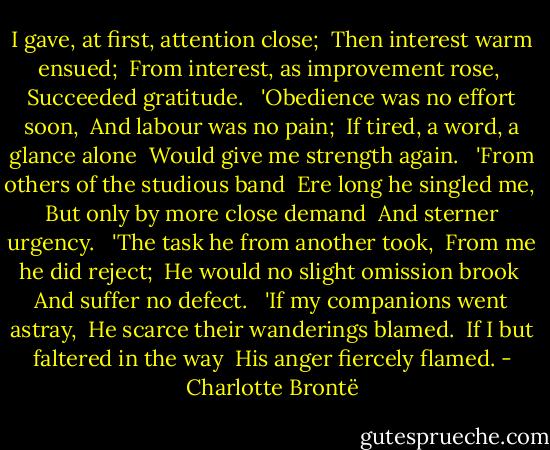 I gave, at first, attention close; <br />Then interest warm ensued; <br />From interest, as improvement rose, <br />Succeeded gratitude. <br /><br />'Obedience was no effort soon, <br />And labour was no pain; <br />If tired, a word, a glance alone <br />Would give me strength again. <br /><br />'From others of the studious band <br />Ere long he singled me, <br />But only by more close demand <br />And sterner urgency. <br /><br />'The task he from another took, <br />From me he did reject; <br />He would no slight omission brook <br />And suffer no defect. <br /><br />'If my companions went astray, <br />He scarce their wanderings blamed. <br />If I but faltered in the way <br />His anger fiercely flamed. - Charlotte Brontë