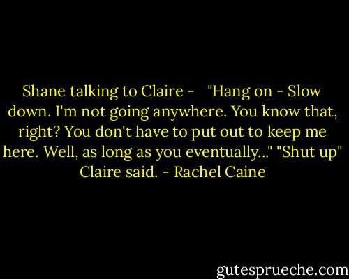 Shane talking to Claire - <br /><br />"Hang on - Slow down. I'm not going anywhere. You know that, right? You don't have to put out to keep me here. Well, as long as you eventually..."<br />"Shut up" Claire said. - Rachel Caine