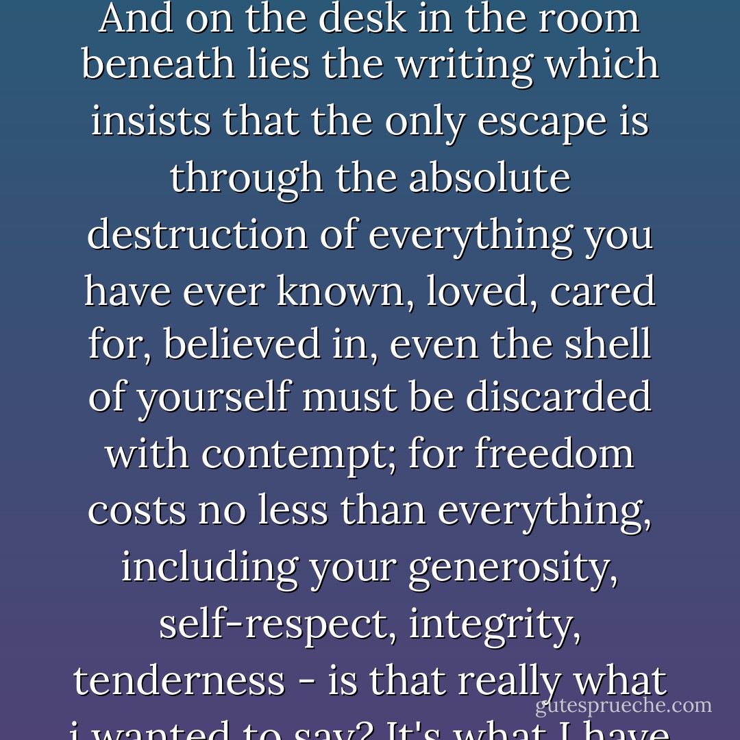 The cats are asleep at the end of my bed and all around me, the thundery silence of L'Escarènere, caught at last in the rising flood of warm air, carrying the sand from the south. The Alps are folded above in the flickering light. And on the desk in the room beneath lies the writing which insists that the only escape is through the absolute destruction of everything you have ever known, loved, cared for, believed in, even the shell of yourself must be discarded with contempt; for freedom costs no less than everything, including your generosity, self-respect, integrity, tenderness - is that really what i wanted to say? It's what I have said. Worse still, I have pointed out the sheer creative joy of this ferocious destructiveness and the liberating wonder of violence. And these are dangerous messages for which I am no longer responsible. - Patricia Duncker