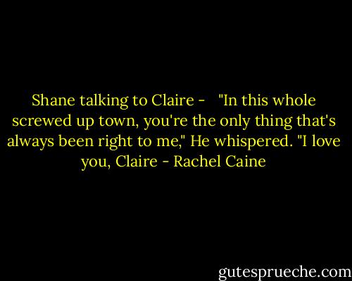 Shane talking to Claire - <br /><br />"In this whole screwed up town, you're the only thing that's always been right to me," He whispered. "I love you, Claire - Rachel Caine