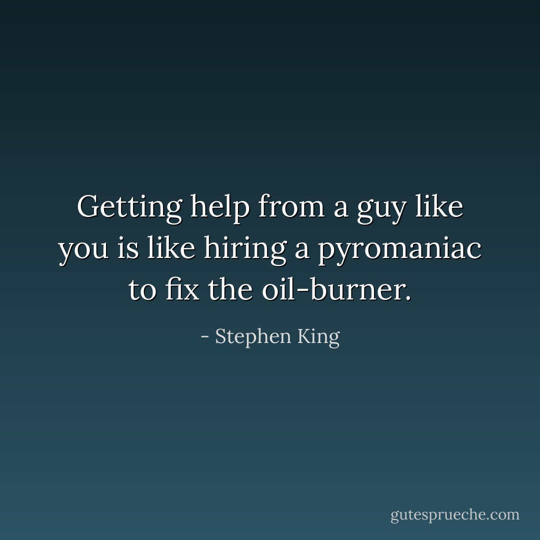 Getting help from a guy like you is like hiring a pyromaniac to fix the oil-burner. - Stephen King