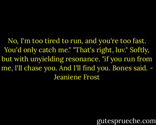 No, I'm too tired to run, and you're too fast. You'd only catch me." "That's right, luv." Softly, but with unyielding resonance. "if you run from me, I'll chase you. And I'll find you. Bones said. - Jeaniene Frost