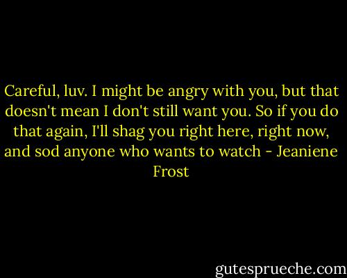 Careful, luv. I might be angry with you, but that doesn't mean I don't still want you. So if you do that again, I'll shag you right here, right now, and sod anyone who wants to watch - Jeaniene Frost