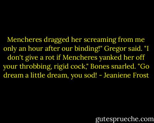 Mencheres dragged her screaming from me only an hour after our binding!" Gregor said. "I don't give a rot if Mencheres yanked her off your throbbing, rigid cock," Bones snarled. "Go dream a little dream, you sod! - Jeaniene Frost