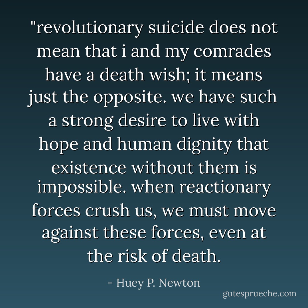 ‎"revolutionary suicide does not mean that i and my comrades have a death wish; it means just the opposite. we have such a strong desire to live with hope and human dignity that existence without them is impossible. when reactionary forces crush us, we must move against these forces, even at the risk of death. - Huey P. Newton