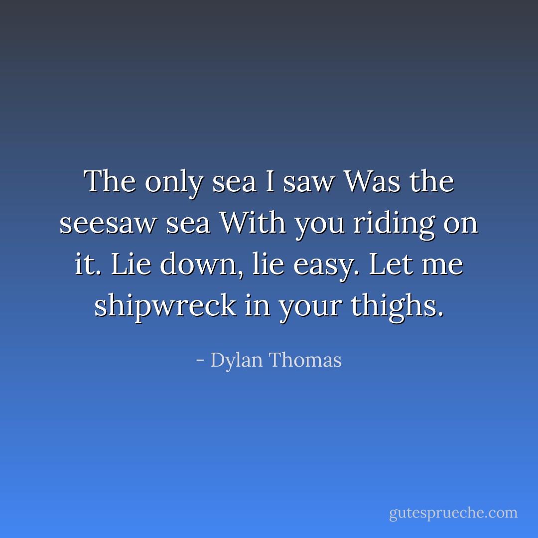 The only sea I saw Was the seesaw sea With you riding on it. Lie down, lie easy. Let me shipwreck in your thighs. - Dylan Thomas