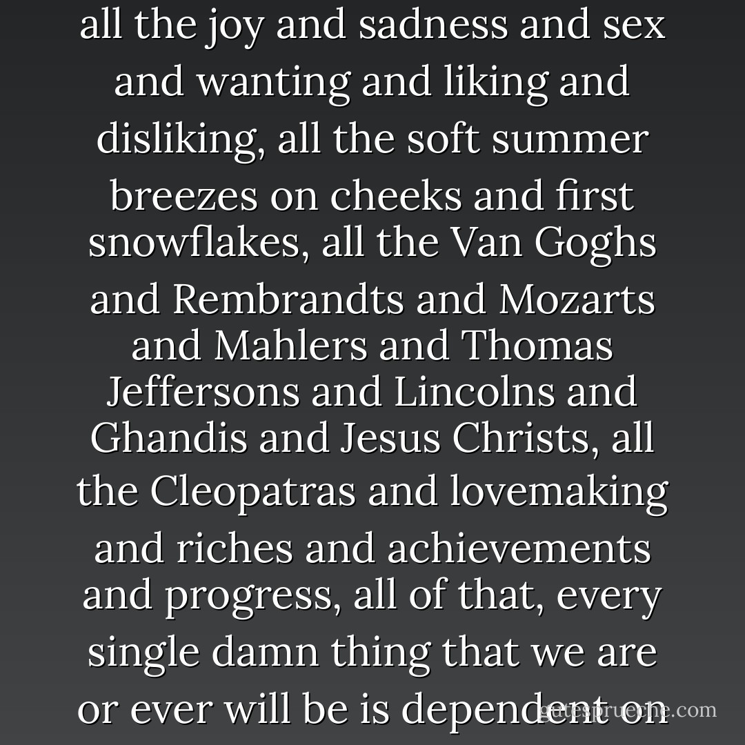 All the luck in the world has to come every year, in every part of every year, or there is not a harvest and then the luck, the bad luck will come and everything we are, all that we can ever be, all the Einsteins and babies and love and hate, all the joy and sadness and sex and wanting and liking and disliking, all the soft summer breezes on cheeks and first snowflakes, all the Van Goghs and Rembrandts and Mozarts and Mahlers and Thomas Jeffersons and Lincolns and Ghandis and Jesus Christs, all the Cleopatras and lovemaking and riches and achievements and progress, all of that, every single damn thing that we are or ever will be is dependent on six inches of topsoil and the fact that the rain comes when it's needed and does not come when it is not needed; everything, every...single...thing comes with that luck. - Gary Paulsen
