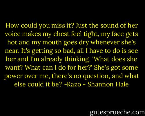 How could you miss it? Just the sound of her voice makes my chest feel tight, my face gets hot and my mouth goes dry whenever she's near. It's getting so bad, all I have to do is see her and I'm already thinking, 'What does she want? What can I do for her?' She's got some power over me, there's no question, and what else could it be?<br />~Razo - Shannon Hale