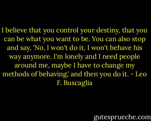 I believe that you control your destiny, that you can be what you want to be. You can also stop and say, 'No, I won't do it, I won't behave his way anymore. I'm lonely and I need people around me, maybe I have to change my methods of behaving,' and then you do it. - Leo F. Buscaglia