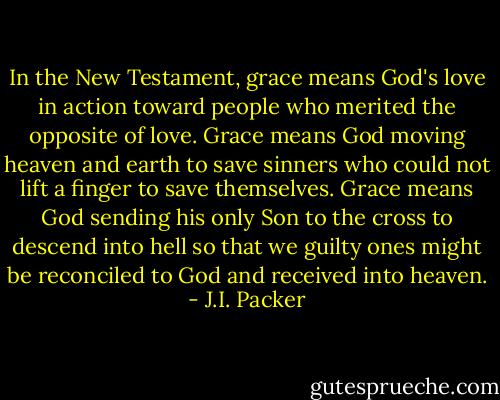 In the New Testament, grace means God's love in action toward people who merited the opposite of love. Grace means God moving heaven and earth to save sinners who could not lift a finger to save themselves. Grace means God sending his only Son to the cross to descend into hell so that we guilty ones might be reconciled to God and received into heaven. - J.I. Packer