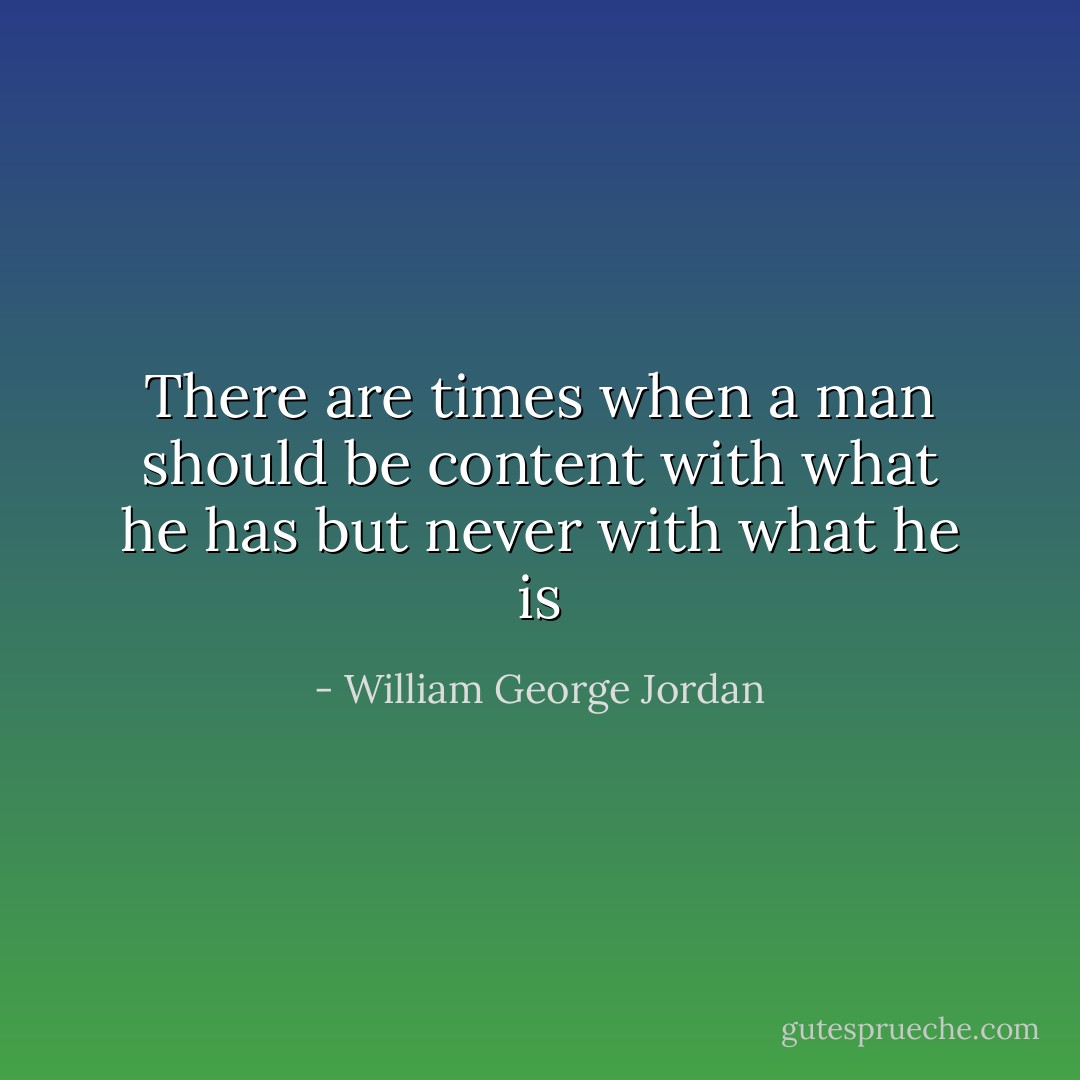 There are times when a man should be content with what he has but never with what he is - William George Jordan