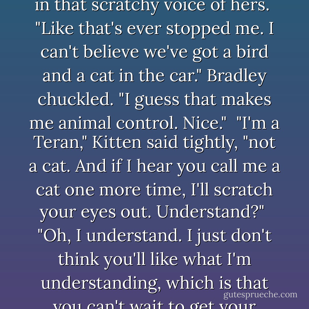 No one wants to hear you speak, Bradie Boy," Kitten said in that scratchy voice of hers.<br /><br />"Like that's ever stopped me. I can't believe we've got a bird and a cat in the car." Bradley chuckled. "I guess that makes me animal control. Nice."<br /><br />"I'm a Teran," Kitten said tightly, "not a cat. And if I hear you call me a cat one more time, I'll scratch your eyes out. Understand?"<br /><br />"Oh, I understand. I just don't think you'll like what I'm understanding, which is that you can't wait to get your hands on me. - Gena Showalter
