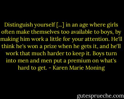 Distinguish yourself [...] in an age where girls often make themselves too available to boys, by making him work a little for your attention. He'll think he's won a prize when he gets it, and he'll work that much harder to keep it. Boys turn into men and men put a premium on what's hard to get. - Karen Marie Moning