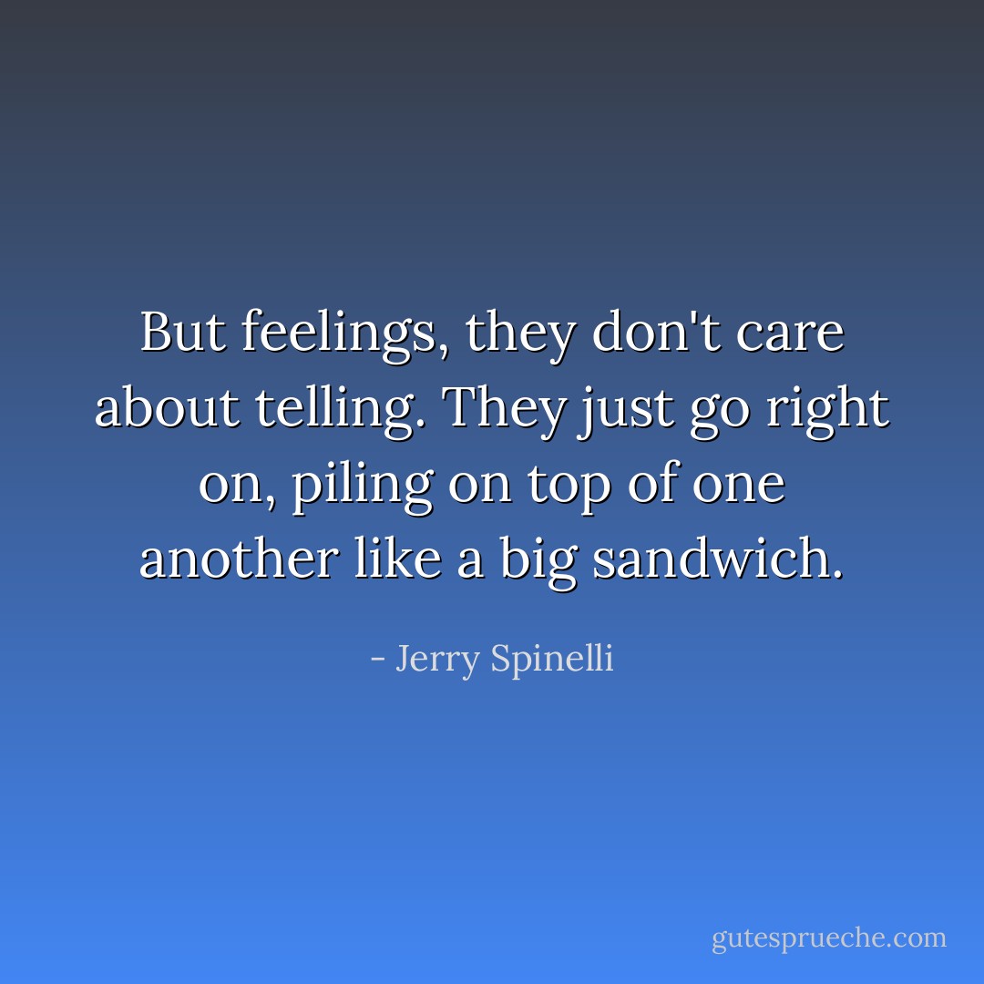 But feelings, they don't care about telling. They just go right on, piling on top of one another like a big sandwich. - Jerry Spinelli