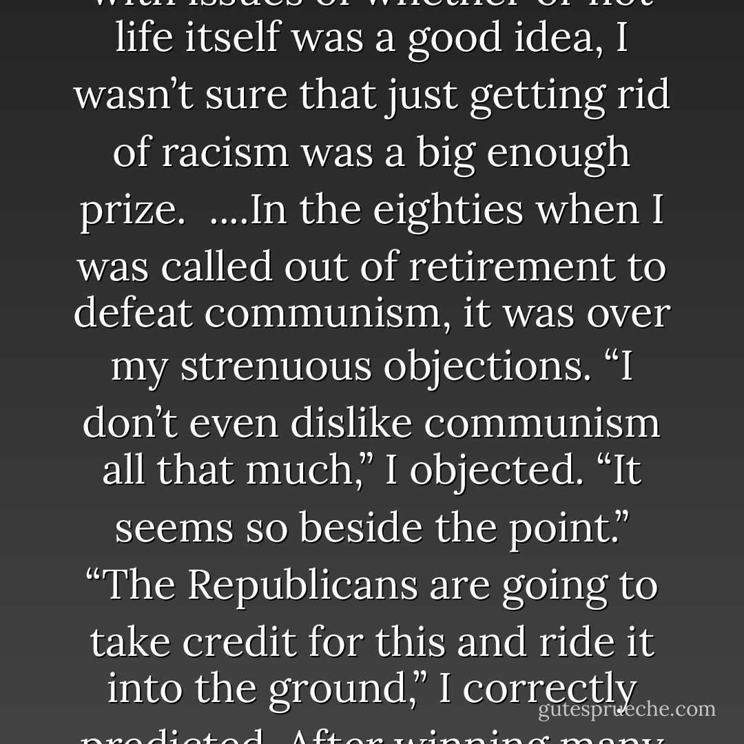 It was not easy to go from being one of the seven righteous pillars holding up the whole planet and human race to being just another mental patient. I remember talking to a woman who was ending racism and asking her if it was part of a bigger program or if racism was the whole deal. As someone who had gone back to the beginning of time and dealt with issues of whether or not life itself was a good idea, I wasn’t sure that just getting rid of racism was a big enough prize.<br /><br />....In the eighties when I was called out of retirement to defeat communism, it was over my strenuous objections. “I don’t even dislike communism all that much,” I objected. “It seems so beside the point.” “The Republicans are going to take credit for this and ride it into the ground,” I correctly predicted. After winning many many preliminary rounds which I honestly hoped I’d lose, I was smuggled into what was thought to be just another psychiatric hospital where the Russian bear took one look at me, declined to dance, and the rest is history. My delusional world always felt kind of tinny and hollow, but that never helped me get out of it. - Mark Vonnegut