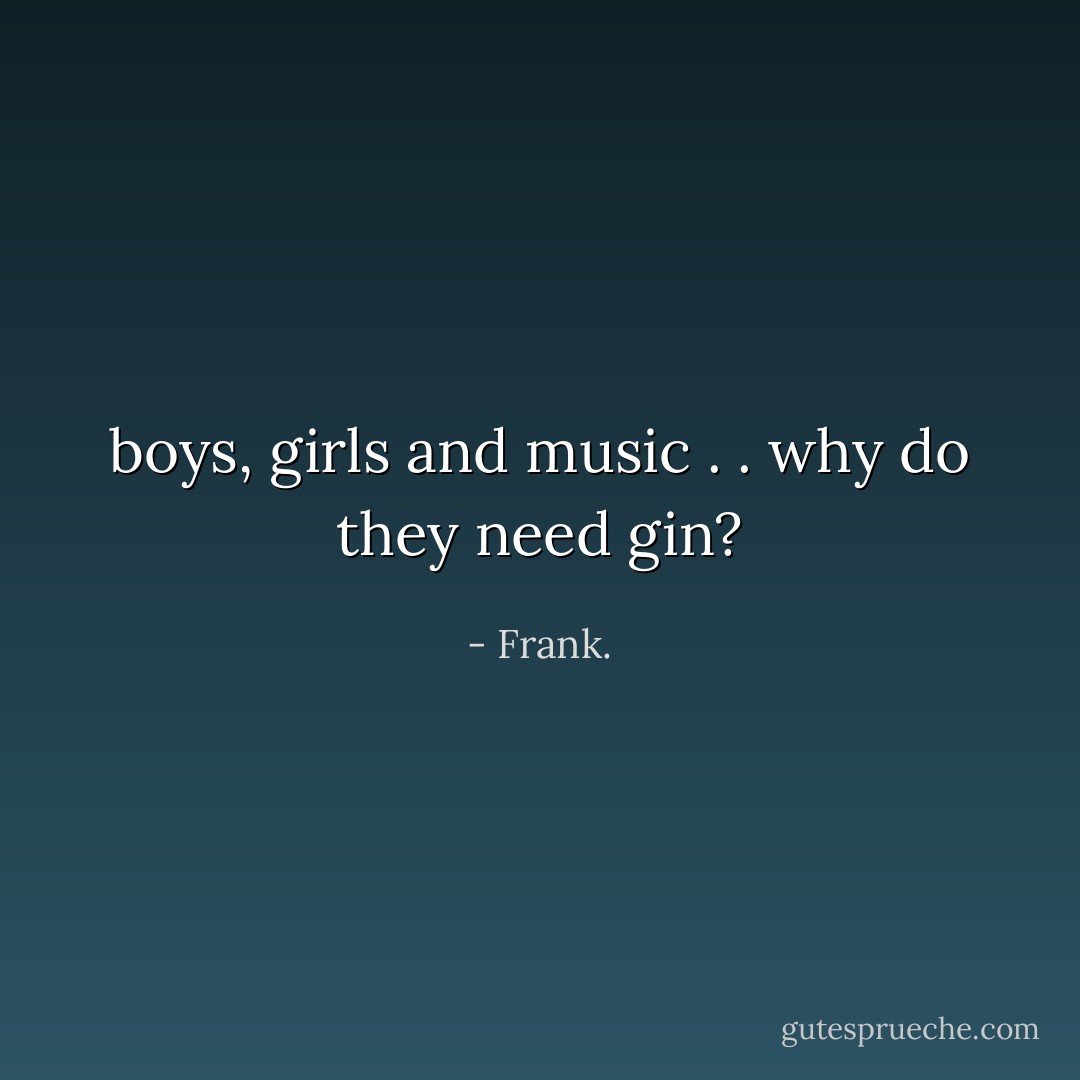 boys, girls and music . . why do they need gin? - Frank.