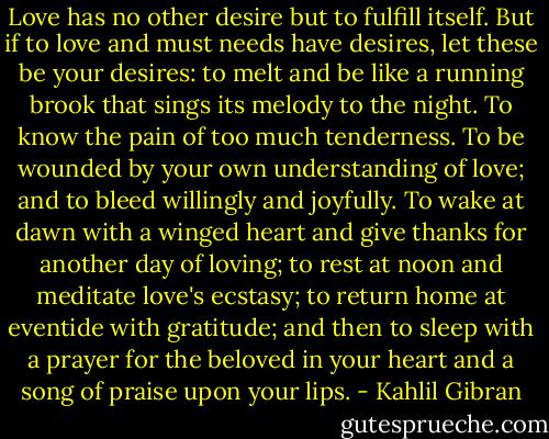Love has no other desire but to fulfill itself. But if to love and must needs have desires, let these be your desires: to melt and be like a running brook that sings its melody to the night. To know the pain of too much tenderness. To be wounded by your own understanding of love; and to bleed willingly and joyfully. To wake at dawn with a winged heart and give thanks for another day of loving; to rest at noon and meditate love's ecstasy; to return home at eventide with gratitude; and then to sleep with a prayer for the beloved in your heart and a song of praise upon your lips. - Kahlil Gibran