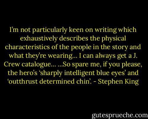 I’m not particularly keen on writing which exhaustively describes the physical characteristics of the people in the story and what they’re wearing… I can always get a J. Crew catalogue… …So spare me, if you please, the hero’s ‘sharply intelligent blue eyes’ and ‘outthrust determined chin’. - Stephen King