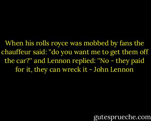 When his rolls royce was mobbed by fans the chauffeur said:<br />''do you want me to get﻿ them off the car?''<br />and Lennon replied: ''No - they paid for it, they can wreck it - John Lennon