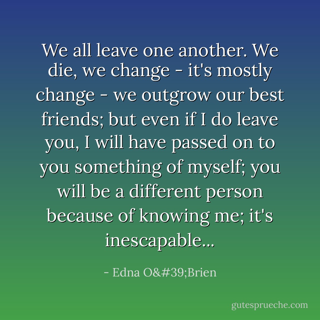 We all leave one another. We die, we change - it's mostly change - we outgrow our best friends; but even if I do leave you, I will have passed on to you something of myself; you will be a different person because of knowing me; it's inescapable... - Edna O'Brien