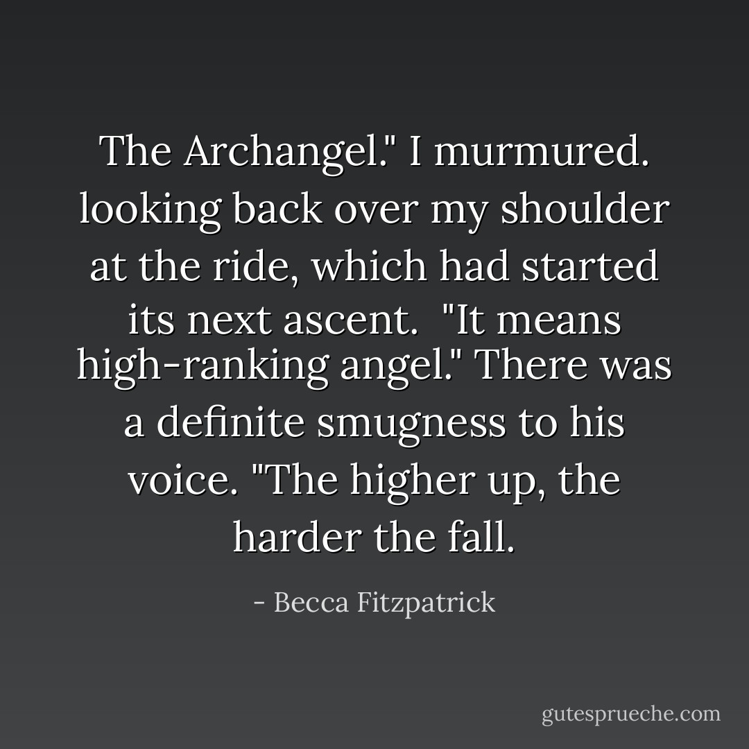 The Archangel." I murmured. looking back over my shoulder at the ride, which had started its next ascent.<br /><br />"It means high-ranking angel." There was a definite smugness to his voice. "The higher up, the harder the fall. - Becca Fitzpatrick