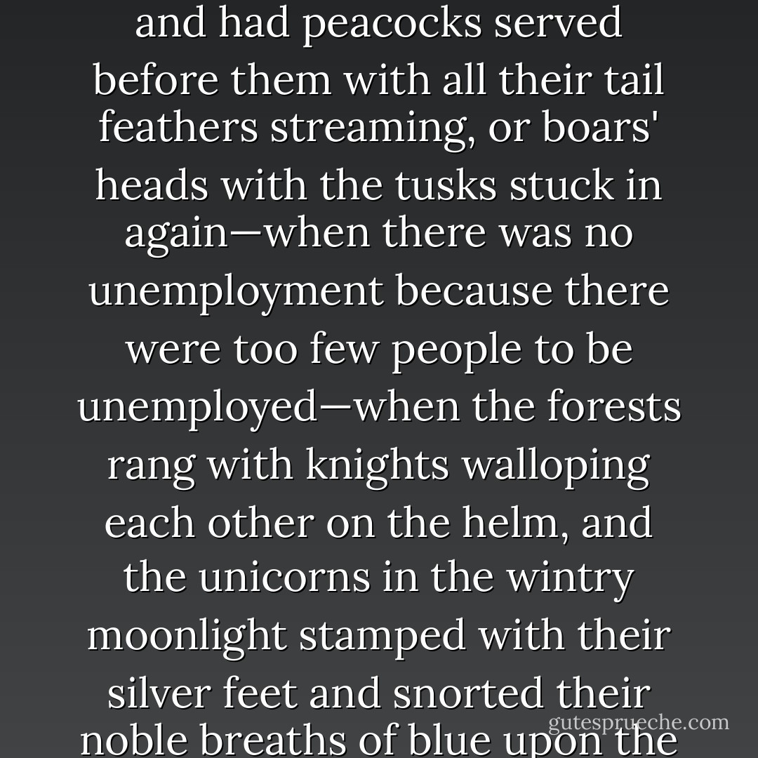 It was Christmas night, the eve of the Boxing Day Meet. You must remember that this was in the old Merry England of Gramarye, when the rosy barons ate with their fingers, and had peacocks served before them with all their tail feathers streaming, or boars' heads with the tusks stuck in again—when there was no unemployment because there were too few people to be unemployed—when the forests rang with knights walloping each other on the helm, and the unicorns in the wintry moonlight stamped with their silver feet and snorted their noble breaths of blue upon the frozen air. Such marvels were great and comfortable ones. But in the Old England there was a greater marvel still. The weather behaved itself. - T.H. White