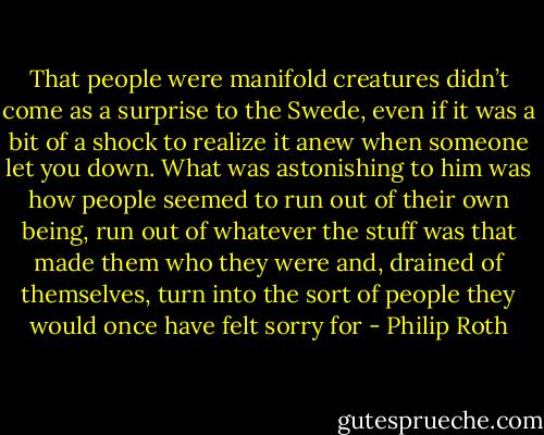 That people were manifold creatures didn’t come as a surprise to the Swede, even if it was a bit of a shock to realize it anew when someone let you down. What was astonishing to him was how people seemed to run out of their own being, run out of whatever the stuff was that made them who they were and, drained of themselves, turn into the sort of people they would once have felt sorry for - Philip Roth