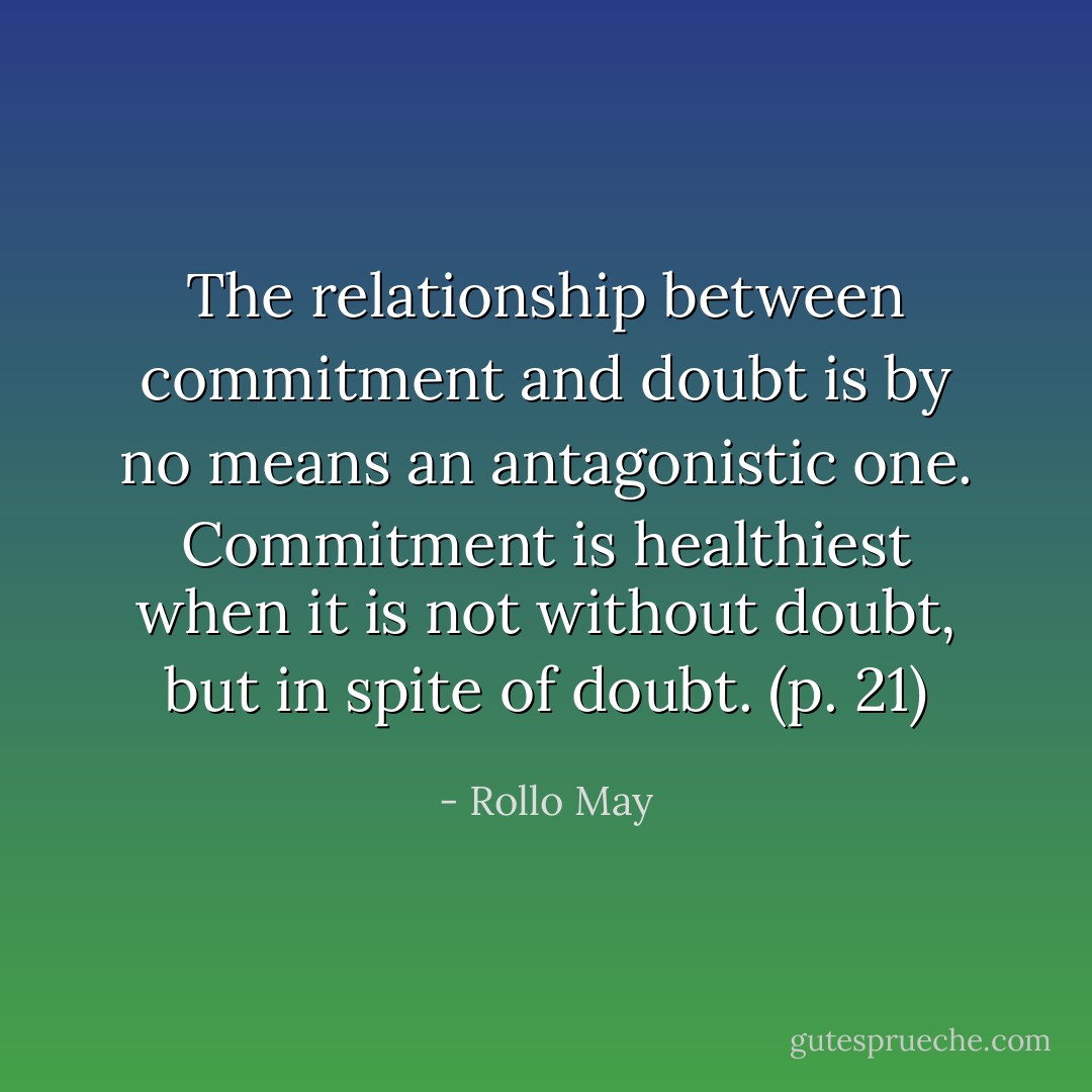 The relationship between commitment and doubt is by no means an antagonistic one. Commitment is healthiest when it is not without doubt, but in spite of doubt. (p. 21) - Rollo May