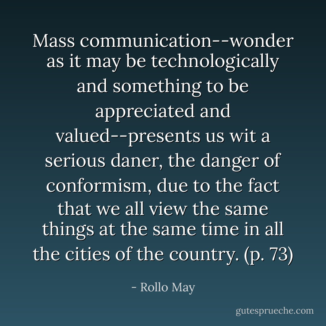 Mass communication--wonder as it may be technologically and something to be appreciated and valued--presents us wit a serious daner, the danger of conformism, due to the fact that we all view the same things at the same time in all the cities of the country. (p. 73) - Rollo May