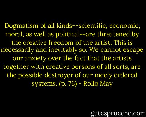 Dogmatism of all kinds--scientific, economic, moral, as well as political--are threatened by the creative freedom of the artist. This is necessarily and inevitably so. We cannot escape our anxiety over the fact that the artists together with creative persons of all sorts, are the possible destroyer of our nicely ordered systems. (p. 76) - Rollo May