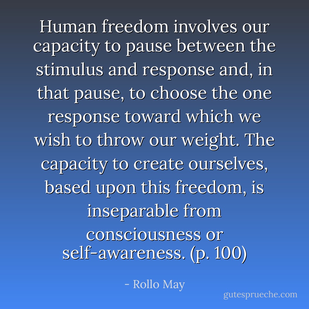 Human freedom involves our capacity to pause between the stimulus and response and, in that pause, to choose the one response toward which we wish to throw our weight. The capacity to create ourselves, based upon this freedom, is inseparable from consciousness or self-awareness. (p. 100) - Rollo May