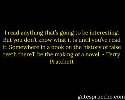 I read anything that’s going to be interesting. But you don’t know what it is until you’ve read it. Somewhere in a book on the history of false teeth there’ll be the making of a novel. - Terry Pratchett