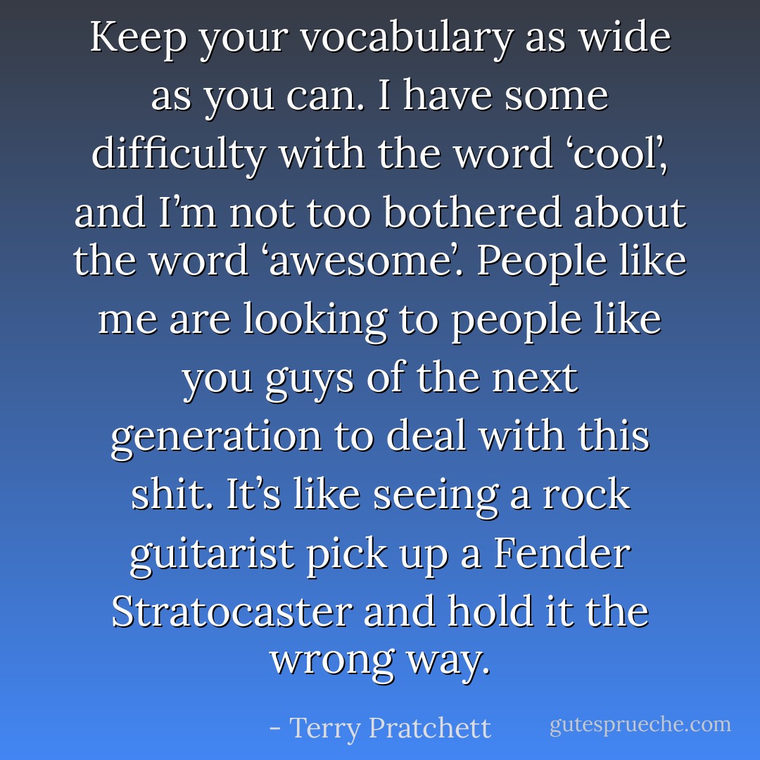 Keep your vocabulary as wide as you can. I have some difficulty with the word ‘cool’, and I’m not too bothered about the word ‘awesome’. People like me are looking to people like you guys of the next generation to deal with this shit. It’s like seeing a rock guitarist pick up a Fender Stratocaster and hold it the wrong way. - Terry Pratchett