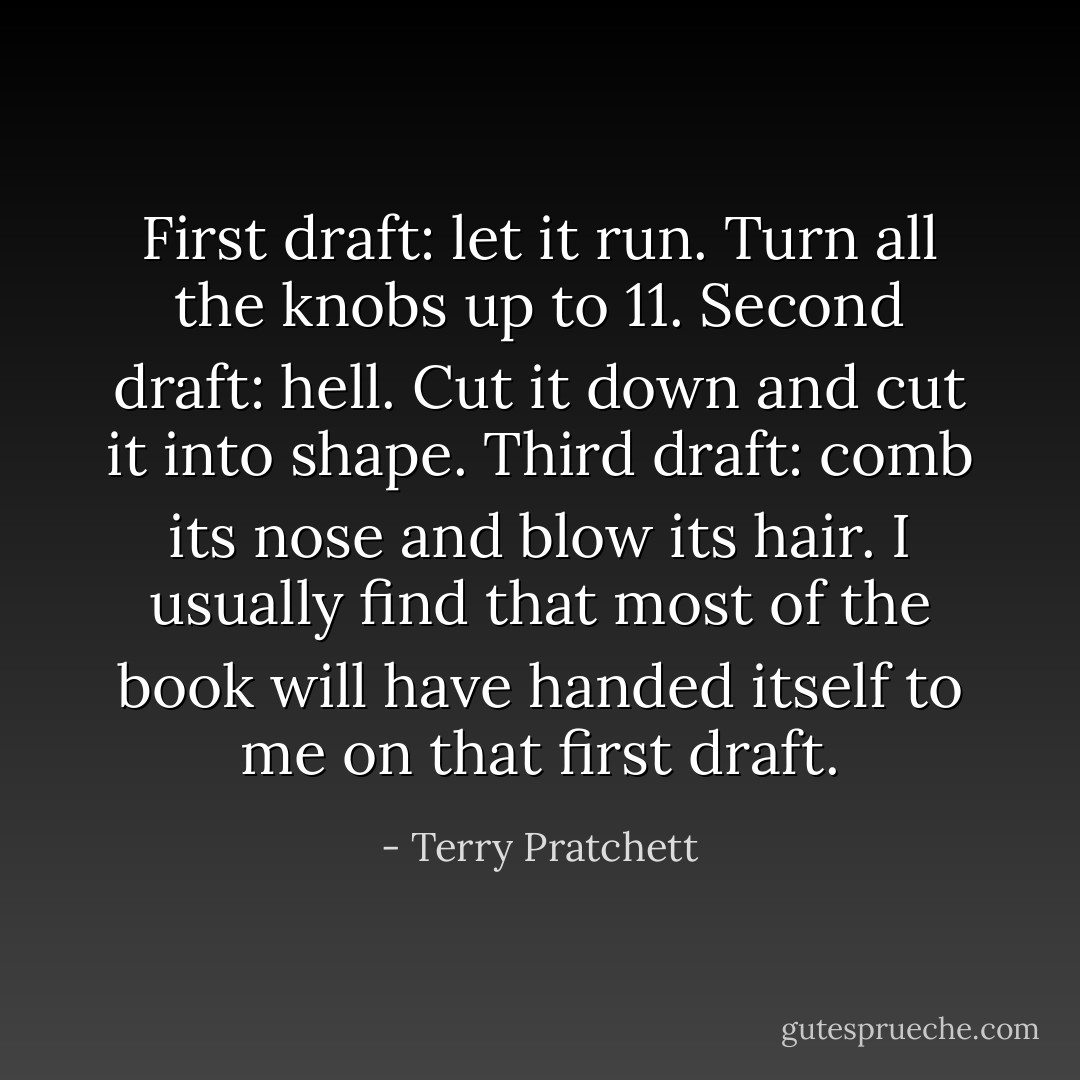 First draft: let it run. Turn all the knobs up to 11. Second draft: hell. Cut it down and cut it into shape. Third draft: comb its nose and blow its hair. I usually find that most of the book will have handed itself to me on that first draft. - Terry Pratchett