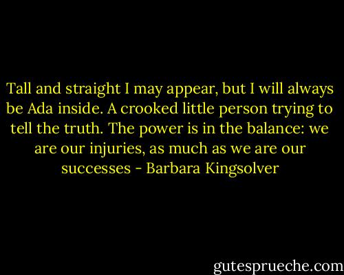 Tall and straight I may appear, but I will always be Ada inside. A crooked little person trying to tell the truth. The power is in the balance: we are our injuries, as much as we are our successes - Barbara Kingsolver