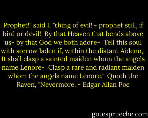 Prophet!" said I, "thing of evil! - prophet still, if bird or devil! <br />By that Heaven that bends above us- by that God we both adore- <br />Tell this soul with sorrow laden if, within the distant Aidenn, <br />It shall clasp a sainted maiden whom the angels name Lenore- <br />Clasp a rare and radiant maiden whom the angels name Lenore." <br />Quoth the Raven, "Nevermore. - Edgar Allan Poe