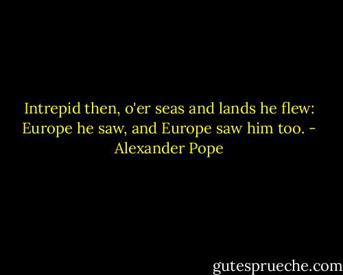Intrepid then, o'er seas and lands he flew:<br />Europe he saw, and Europe saw him too. - Alexander Pope