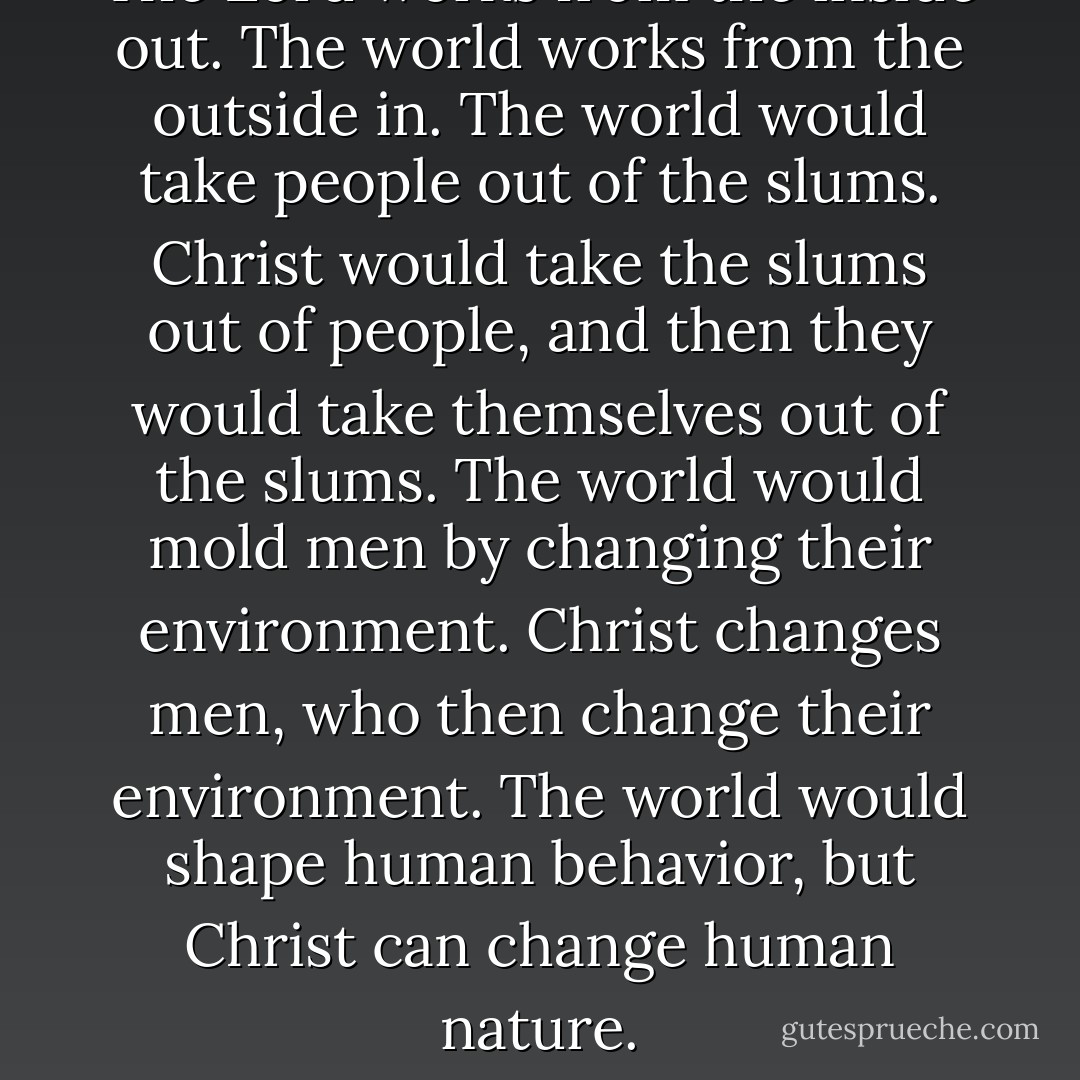 The Lord works from the inside out. The world works from the outside in. The world would take people out of the slums. Christ would take the slums out of people, and then they would take themselves out of the slums.<br />The world would mold men by changing their environment. Christ changes men, who then change their environment. The world would shape human behavior, but Christ can change human nature. - Ezra Taft Benson
