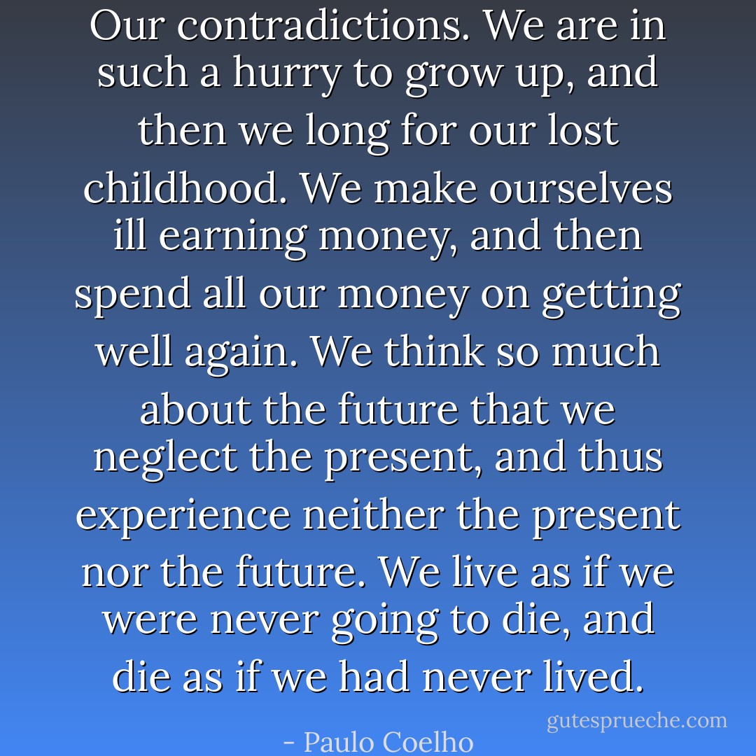 Our contradictions. We are in such a hurry to grow up, and then we long for our lost childhood. We make ourselves ill earning money, and then spend all our money on getting well again. We think so much about the future that we neglect the present, and thus experience neither the present nor the future. We live as if we were never going to die, and die as if we had never lived. - Paulo Coelho