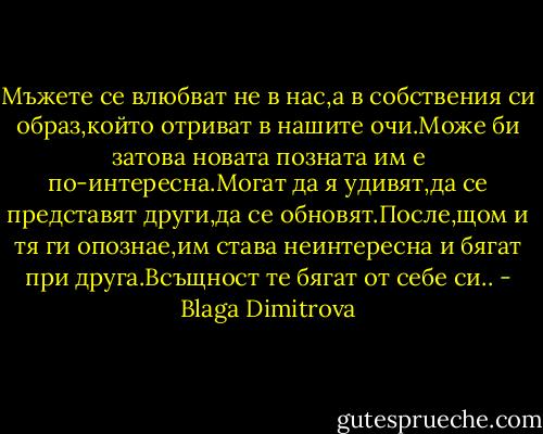 Мъжете се влюбват не в нас,а в собствения си образ,който отриват в нашите очи.Може би затова новата позната им е по-интересна.Могат да я удивят,да се представят други,да се обновят.После,щом и тя ги опознае,им става неинтересна и бягат при друга.Всъщност те бягат от себе си.. - Blaga Dimitrova