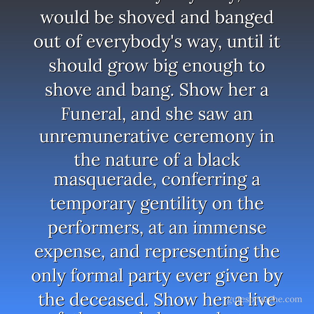 Show Pleasant Riderhood a Wedding in the street, and she only saw two people taking out a regular license to quarrel and fight. Show her a Christening, and she saw a little heathen personage having a quite superfluous name bestowed upon it, inasmuch as it would be commonly addressed by some abusive epithet; which little personage was not in the least wanted by anybody, and would be shoved and banged out of everybody's way, until it should grow big enough to shove and bang. Show her a Funeral, and she saw an unremunerative ceremony in the nature of a black masquerade, conferring a temporary gentility on the performers, at an immense expense, and representing the only formal party ever given by the deceased. Show her a live father, and she saw but a duplicate of her own father, who from her infancy had been taken with fits and starts of discharging his duty to her, which duty was always incorporated in the form of a fist or a leathern strap, and being discharged hurt her. All things considered, therefore, Pleasant Riderhood was not so very, very bad. - Charles Dickens