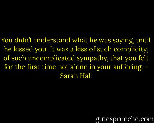 You didn’t understand what he was saying, until he kissed you. It was a kiss of such complicity, of such uncomplicated sympathy, that you felt for the first time not alone in your suffering. - Sarah Hall
