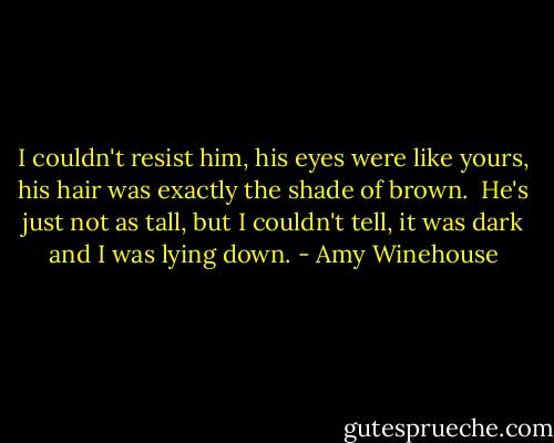 I couldn't resist him, his eyes were like yours, his hair was exactly the shade of brown.<br /><br />He's just not as tall, but I couldn't tell, it was dark and I was lying down. - Amy Winehouse