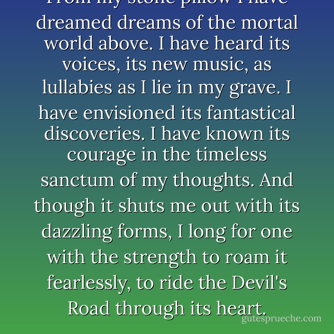 From my stone pillow I have dreamed dreams of the mortal world above. I have heard its voices, its new music, as lullabies as I lie in my grave. I have envisioned its fantastical discoveries. I have known its courage in the timeless sanctum of my thoughts. And though it shuts me out with its dazzling forms, I long for one with the strength to roam it fearlessly, to ride the Devil's Road through its heart. - Anne Rice