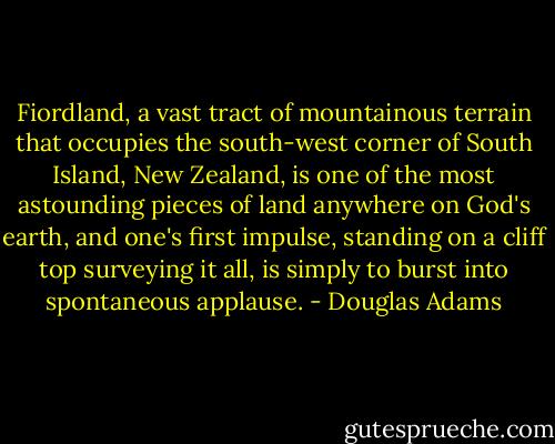 Fiordland, a vast tract of mountainous terrain that occupies the south-west corner of South Island, New Zealand, is one of the most astounding pieces of land anywhere on God's earth, and one's first impulse, standing on a cliff top surveying it all, is simply to burst into spontaneous applause. - Douglas Adams