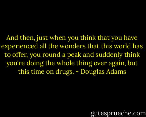 And then, just when you think that you have experienced all the wonders that this world has to offer, you round a peak and suddenly think you're doing the whole thing over again, but this time on drugs. - Douglas Adams