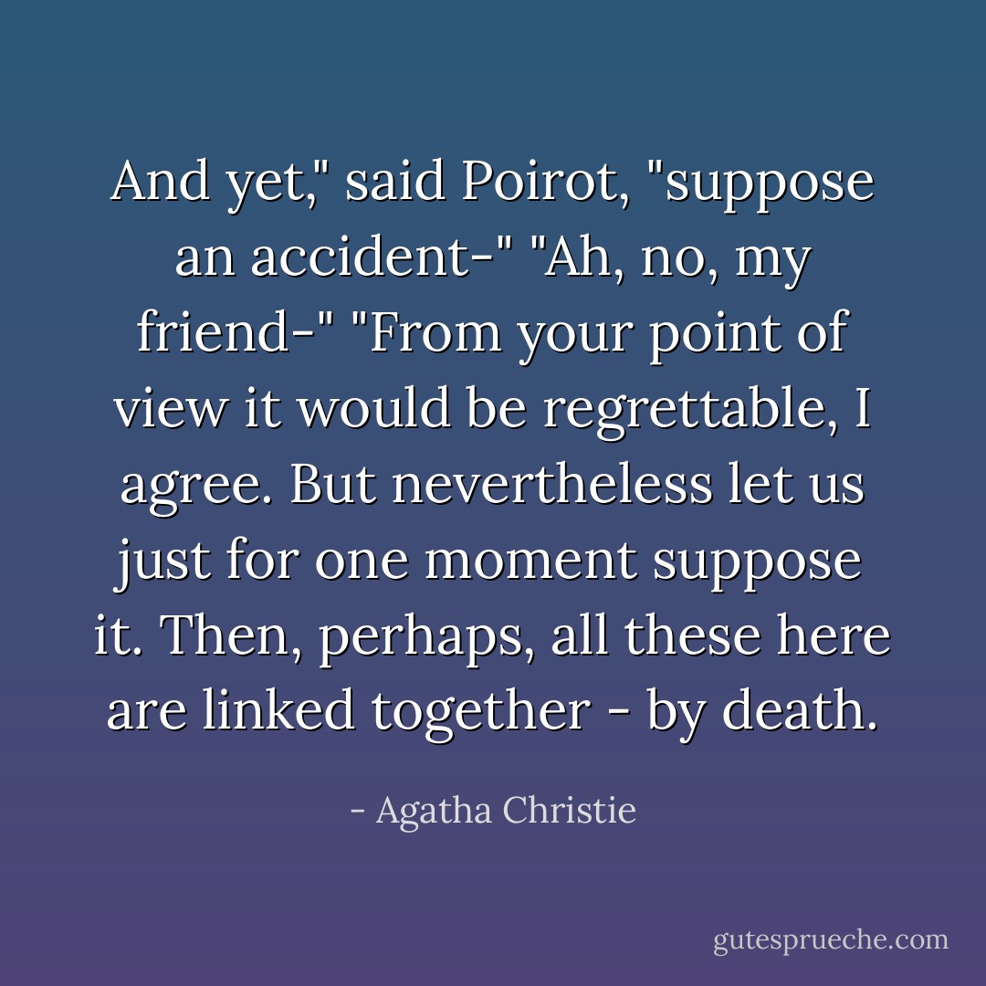 And yet," said Poirot, "suppose an accident-"<br />"Ah, no, my friend-"<br />"From your point of view it would be regrettable, I agree. But nevertheless let us just for one moment suppose it. Then, perhaps, all these here are linked together - by death. - Agatha Christie